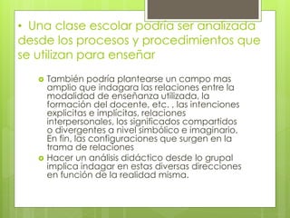 • Una clase escolar podría ser analizada
desde los procesos y procedimientos que
se utilizan para enseñar
 También podría plantearse un campo mas
amplio que indagara las relaciones entre la
modalidad de enseñanza utilizada, la
formación del docente, etc. , las intenciones
explicitas e implícitas, relaciones
interpersonales, los significados compartidos
o divergentes a nivel simbólico e imaginario.
En fin, las configuraciones que surgen en la
trama de relaciones
 Hacer un análisis didáctico desde lo grupal
implica indagar en estas diversas direcciones
en función de la realidad misma.
 