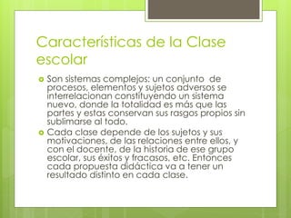 Características de la Clase
escolar
 Son sistemas complejos: un conjunto de
procesos, elementos y sujetos adversos se
interrelacionan constituyendo un sistema
nuevo, donde la totalidad es más que las
partes y estas conservan sus rasgos propios sin
sublimarse al todo.
 Cada clase depende de los sujetos y sus
motivaciones, de las relaciones entre ellos, y
con el docente, de la historia de ese grupo
escolar, sus éxitos y fracasos, etc. Entonces
cada propuesta didáctica va a tener un
resultado distinto en cada clase.
 