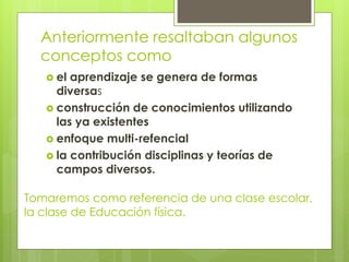 Anteriormente resaltaban algunos
conceptos como
 el aprendizaje se genera de formas
diversas
 construcción de conocimientos utilizando
las ya existentes
 enfoque multi-refencial
 la contribución disciplinas y teorías de
campos diversos.
Tomaremos como referencia de una clase escolar,
la clase de Educación física.
 