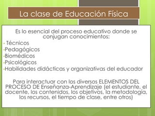 La clase de Educación Física
Es lo esencial del proceso educativo donde se
conjugan conocimientos:
• Técnicos
•Pedagógicos
•Biomédicos
•Psicológicos
•Habilidades didácticas y organizativas del educador
Para interactuar con los diversos ELEMENTOS DEL
PROCESO DE Enseñanza-Aprendizaje (el estudiante, el
docente, los contenidos, los objetivos, la metodología,
los recursos, el tiempo de clase, entre otros)
 