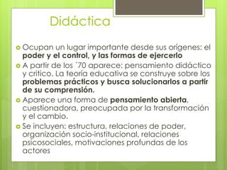 Didáctica
 Ocupan un lugar importante desde sus orígenes: el
poder y el control, y las formas de ejercerlo
 A partir de los ´70 aparece: pensamiento didáctico
y critico. La teoría educativa se construye sobre los
problemas prácticos y busca solucionarlos a partir
de su comprensión.
 Aparece una forma de pensamiento abierta,
cuestionadora, preocupada por la transformación
y el cambio.
 Se incluyen: estructura, relaciones de poder,
organización socio-institucional, relaciones
psicosociales, motivaciones profundas de los
actores
 