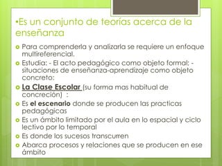 •Es un conjunto de teorías acerca de la
enseñanza
 Para comprenderla y analizarla se requiere un enfoque
multireferencial.
 Estudia: - El acto pedagógico como objeto formal; -
situaciones de enseñanza-aprendizaje como objeto
concreto:
 La Clase Escolar (su forma mas habitual de
concreción) :
 Es el escenario donde se producen las practicas
pedagógicas
 Es un ámbito limitado por el aula en lo espacial y ciclo
lectivo por lo temporal
 Es donde los sucesos transcurren
 Abarca procesos y relaciones que se producen en ese
ámbito
 