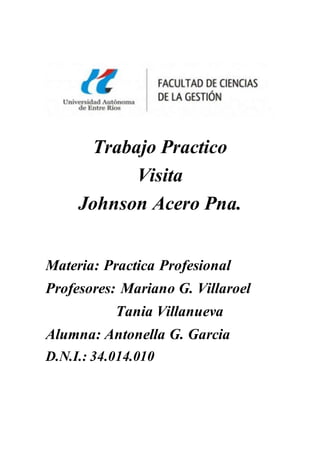 Trabajo Practico
Visita
Johnson Acero Pna.
Materia: Practica Profesional
Profesores: Mariano G. Villaroel
Tania Villanueva
Alumna: Antonella G. Garcia
D.N.I.: 34.014.010
 