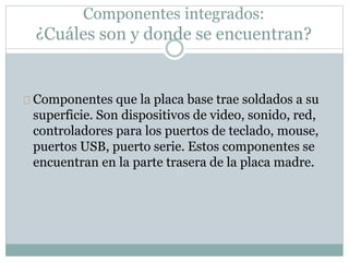 Componentes integrados:
¿Cuáles son y donde se encuentran?
Componentes que la placa base trae soldados a su
superficie. Son dispositivos de video, sonido, red,
controladores para los puertos de teclado, mouse,
puertos USB, puerto serie. Estos componentes se
encuentran en la parte trasera de la placa madre.
 
