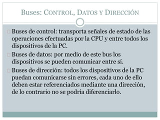 Buses: CONTROL, DATOS Y DIRECCIÓN
Buses de control: transporta señales de estado de las
operaciones efectuadas por la CPU y entre todos los
dispositivos de la PC.
Buses de datos: por medio de este bus los
dispositivos se pueden comunicar entre sí.
Buses de dirección: todos los dispositivos de la PC
puedan comunicarse sin errores, cada uno de ello
deben estar referenciados mediante una dirección,
de lo contrario no se podría diferenciarlo.
 