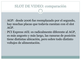 SLOT DE VIDEO: comparación
AGP: desde 2006 fue reemplazado por el segundo,
hay muchas placas que todavía cuentan con el slot
AGP.
PCI Express 16X: es radicalmente diferente al AGP,
es más angosto y más largo, las ranuras de posición
tiene distintas ubicación, pero sobre todo distinto
voltajes de alimentación.
 