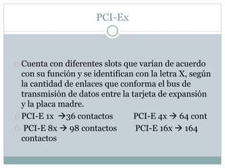 PCI-Ex
Cuenta con diferentes slots que varían de acuerdo
con su función y se identifican con la letra X, según
la cantidad de enlaces que conforma el bus de
transmisión de datos entre la tarjeta de expansión
y la placa madre.
PCI-E 1x 36 contactos PCI-E 4x  64 cont
PCI-E 8x  98 contactos PCI-E 16x  164
contactos
 