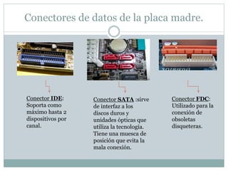 Conectores de datos de la placa madre.
Conector IDE:
Soporta como
máximo hasta 2
dispositivos por
canal.
Conector SATA :sirve
de interfaz a los
discos duros y
unidades ópticas que
utiliza la tecnología.
Tiene una muesca de
posición que evita la
mala conexión.
Conector FDC:
Utilizado para la
conexión de
obsoletas
disqueteras.
 