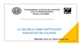 LA ESCUELA COMO INSTITUCION
EDUCATIVA DE CALIDAD
Docente: Prof. Lic. María Teresa Vera
T r a b a j o P r a c t i c o d e S o c i o l o g í a d e l a E d u c a c i ó n
 