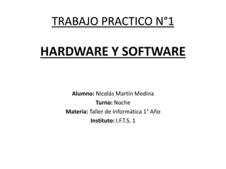 TRABAJO PRACTICO N°1
HARDWARE Y SOFTWARE
Alumno: Nicolás Martín Medina
Turno: Noche
Materia: Taller de Informática 1° Año
Instituto: I.F.T.S. 1
 