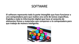 SOFTWARE
El software representa toda la parte intangible que hace funcionar a
una computadora para que realice una serie de tareas específicas.
Engloba a toda la información digital que hace al conjunto de
elementos físicos y materiales que componen a la computadora para
que trabaje de manera inteligente.
 