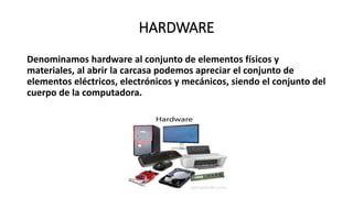 HARDWARE
Denominamos hardware al conjunto de elementos físicos y
materiales, al abrir la carcasa podemos apreciar el conjunto de
elementos eléctricos, electrónicos y mecánicos, siendo el conjunto del
cuerpo de la computadora.
 