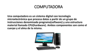 COMPUTADORA
Una computadora es un sistema digital con tecnología
microelectrónica que procesa datos a partir de un grupo de
instrucciones denominado programa(software) y una estructura
material llamado CPU(hardware). Ambos componentes son como el
cuerpo y el alma de la misma.
 