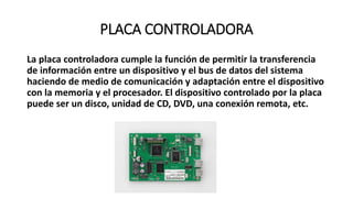 PLACA CONTROLADORA
La placa controladora cumple la función de permitir la transferencia
de información entre un dispositivo y el bus de datos del sistema
haciendo de medio de comunicación y adaptación entre el dispositivo
con la memoria y el procesador. El dispositivo controlado por la placa
puede ser un disco, unidad de CD, DVD, una conexión remota, etc.
 