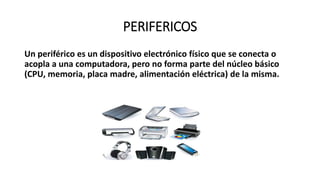 PERIFERICOS
Un periférico es un dispositivo electrónico físico que se conecta o
acopla a una computadora, pero no forma parte del núcleo básico
(CPU, memoria, placa madre, alimentación eléctrica) de la misma.
 