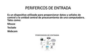 PERIFERICOS DE ENTRADA
Es un dispositivo utilizado para proporcionar datos y señales de
control a la unidad central de procesamiento de una computadora.
Tales como:
Mouse
Teclado
Webcam
 