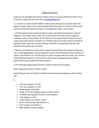 Trabajo Practico N 9

1.webs.com es una pagina web gratuita. Donde cada uno lo usa para diferentes formas. Yo lo
cree para el colegio. Mi dirección URL es agusgauna@msn.com

2. a. Haciend clic sobre el botón WEBS te llava al panel principal que es donde muetra las
paginas creadas. Donde te da la opción de publicarlas eliminarlos, etc. Sobre el mismo botón
tiene dos flechas las cuales sirven para ir a las paginas principale, cerrar sesión.

b. El botón general tiene el menú mas básico es decir que están los botones para insertar
imágenes, titulo, videos, texto, audio, etc. El botón layout sirve para dividir la pagina en
columanas, insertar código HTML, etc. El botón social sirve para inserta botones con otras
redes sociale como twitter, Facebook, etc. El botón comerce sirve para insertar botones de
paginas de venta. App free sirve para bloquear contenido de la pagina para que sea visto
solamente por personas que uno desea.

3. Builder es el botón en la cual se edita la pagina. El botón theme para cambiar el tema de la
web, el botón pagesagrgas o ves las paginas ya creadas, el botón panel para hacer cambios a la
cuenta, como Premium, etc. El botón ayuda, te ayuda con algún cambio en la web, y por ultimo el
botón publish para publicar tu web es decir cada vez que le agregues algo nuevo debes
publicarla para que se gusden los nuevos cambios.

4. El botón undochanges es para eliminar el ultimo cambio echo en la pagina.

Redo changes para rehacer el ultimo cambio.

Page setting es como otro editor mas donde también puedes agrgarpaginas, cambiar temas,
estc.

5.

        Title: para agregar un titulo
        Text: para agregar un texto
        Image:agregar una imagen
        Image y text: para agregar imagen y un texto juntos.
        Slideshow: para agregar fotos en forma de galería.
        Vide: agregar un video
        Audio: agregar una canción, o audio.
        Buttom: para agregar hiperenlaces, etc.
        Form: agregar un formulario
        Map: agregar un mapa de google.
 