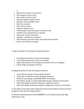 6.
       Deafault Font: cambiar el tipo de letra
       Icon: agregar un icono al texto.
       Color: cambiar el color al texto.
       Increase: aumentar tamaño al texto.
       Decrease: achicaar tamaño al texto.
       Bold: letra en negrita
       Italic: letra en cursiva.
       Underline: subrayar texto.
       Striketrhought: traza una línea por el medio del titulo.
       Alignleft: mover contenido hacia la izquierda
       Align center: centrar el contenido.
       Alignright: contenido hacia la derecha
       Clear formating: vuelve hacia atrás, como etsba antes del cambio.
       Link:crea un link hacia otra pagina.




7. luego de presionar el botón layout se presenta esa barra.




       Dos columnas: para dividir el texto en dos columnas.
       Tres columnas: para dividir el texto en 3 columnas.
       Combo: esta dividido en tres columnas pero se basa en texto y en imagenes.
       Custom HTML: para agregar el htmlcod .



8. después de apretar el botón social aparece esta barra.

       Social links: para agregar un link de alguna red social.
       Twitterfeed: te aparecen los twitts de alguien en especial
       FB like box: para agregar un botón ME GUSTA de Facebook.
       FB comments: agregar un cuadro donde pueden agregar comentarios de Facebook.
       Follow: para agregar un botón de follow que te seguirán de twitter.
       Share: para agregar botones para compartir la pagina web en twitter o en Facebook.

9. Esa ventana es para subir videos. Puedes hacerlo directamnte desde el youtube que ofrece
la pagina sin tener que abrirlo desde internet.

10. Aparece cuando apretamos el botón COMMERCE. Se lo utiliza para promocionar algún
elemento por la web.
 