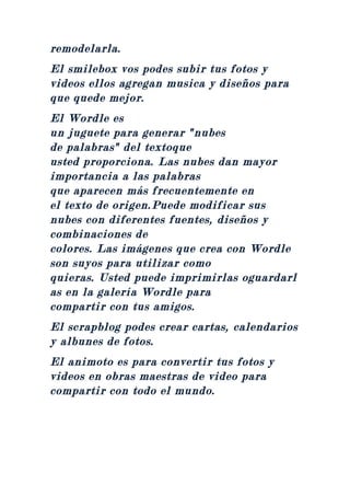 remodelarla.
El smilebox vos podes subir tus fotos y
videos ellos agregan musica y diseños para
que quede mejor.
El Wordle es
un juguete para generar "nubes
de palabras" del textoque
usted proporciona. Las nubes dan mayor
importancia a las palabras
que aparecen más frecuentemente en
el texto de origen.Puede modificar sus
nubes con diferentes fuentes, diseños y
combinaciones de
colores. Las imágenes que crea con Wordle
son suyos para utilizar como
quieras. Usted puede imprimirlas oguardarl
as en la galería Wordle para
compartir con tus amigos.
El scrapblog podes crear cartas, calendarios
y albunes de fotos.
El animoto es para convertir tus fotos y
videos en obras maestras de video para
compartir con todo el mundo.
 
