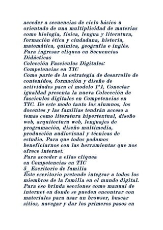 acceder a secuencias de ciclo básico u
orientado de una multiplicidad de materias
como biología, física, lengua y literatura,
formación ética y ciudadana, historia,
matemática, química, geografía e inglés.
Para ingresar cliquea en Secuencias
Didácticas
Colección Fascículos Digitales:
Competencias en TIC
Como parte de la estrategia de desarrollo de
contenidos, formación y diseño de
actividades para el modelo 1ª1, Conectar
igualdad presenta la nueva Coleccción de
fascículos digitales en Competencias en
TIC. De este modo tanto los alumnos, los
docentes y las familias tendrán acceso a
temas como literatura hipertextual, diseño
web, arquitectura web, lenguajes de
programación, diseño multimedia,
producción audiovisual y técnicas de
estudio. Para que todos podamos
beneficiarnos con las herramientas que nos
ofrece internet.
Para acceder a ellas cliquea
en Competencias en TIC
5_Escritorio de familia
Este escritorio pretende integrar a todos los
miembros de la familia en el mundo digital.
Para eso brinda secciones como manual de
internet en donde se pueden encontrar con
materiales para usar un browser, buscar
sitios, navegar y dar los primeros pasos en
 