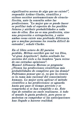 significativa acerca de algo que no existe?”,
respondió Arthur Clarke, científico y
exitoso escritor norteamericano de ciencia-
ficción, ante la consulta sobre las
predicciones. “Lo mejor que se puede hacer
es perfilar todo el espectro de los posibles
futuros y atribuir probabilidades a cada
uno de ellos. Eso no es una predicción, sino
una proyección o extrapolación, y entre
ambas cosas existe una profunda diferencia
que a muchas personas les resulta difícil de
entender”, señaló Clarke.

En el libro octavo de El paraíso
perdido, Milton escribió que tal vez Dios,
"el gran Arquitecto", había ocultado los
secretos del cielo a los hombres "para reírse
de sus extrañas opiniones".
Manuel Alfonseca Moreno se pregunta:
¿Tienen las predicciones científicas más
probabilidades de cumplirse que las demás?
Podríamos pensar que sí, ya que la ciencia
es la rama más racional del conocimiento
humano. Lo mejor sería aplicar el método
científico a las predicciones: se aguarda
hasta que pase el tiempo previsto y se
comprueba si se han cumplido o no. Este
tipo de estudios no suele realizarse. A todo
el mundo le gusta predecir, pero pocos se
molestan en comprobar si las anticipaciones
han llegado a hacerse realidad.
 