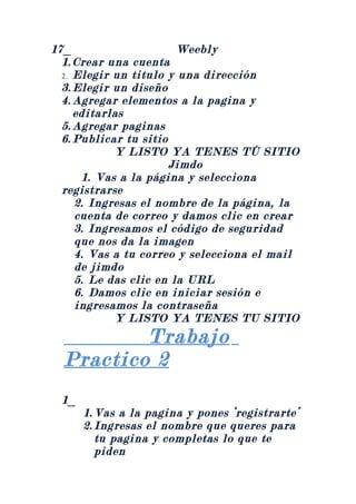 17_                     Weebly
  1. Crear una cuenta
  2. Elegir un titulo y una dirección
  3. Elegir un diseño
  4. Agregar elementos a la pagina y
     editarlas
  5. Agregar paginas
  6. Publicar tu sitio
            Y LISTO YA TENES TÚ SITIO
                       Jimdo
      1. Vas a la página y selecciona
  registrarse
     2. Ingresas el nombre de la página, la
     cuenta de correo y damos clic en crear
     3. Ingresamos el código de seguridad
     que nos da la imagen
     4. Vas a tu correo y selecciona el mail
     de jimdo
     5. Le das clic en la URL
     6. Damos clic en iniciar sesión e
     ingresamos la contraseña
            Y LISTO YA TENES TU SITIO
          Trabajo
  Practico 2
 1_
      1. Vas a la pagina y pones ‘registrarte’
      2. Ingresas el nombre que queres para
         tu pagina y completas lo que te
         piden
 