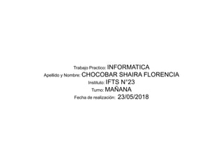 Trabajo Practico: INFORMATICA
Apellido y Nombre: CHOCOBAR SHAIRA FLORENCIA
Instituto: IFTS N°23
Turno: MAÑANA
Fecha de realización: 23/05/2018
 