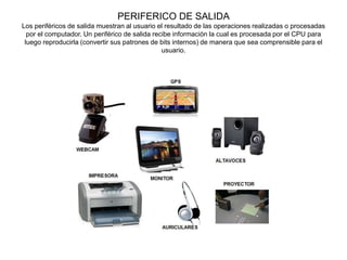 PERIFERICO DE SALIDA
Los periféricos de salida muestran al usuario el resultado de las operaciones realizadas o procesadas
por el computador. Un periférico de salida recibe información la cual es procesada por el CPU para
luego reproducirla (convertir sus patrones de bits internos) de manera que sea comprensible para el
usuario.
 
