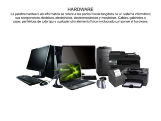 HARDWARE
La palabra hardware en informática se refiere a las partes físicas tangibles de un sistema informático;
sus componentes eléctricos, electrónicos, electromecánicos y mecánicos.​ Cables, gabinetes o
cajas, periféricos de todo tipo y cualquier otro elemento físico involucrado componen el hardware.
 