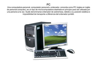 PC
Una computadora personal, computador personal u ordenador, conocida como PC (siglas en inglés
de personal computer), es un tipo de microcomputadora diseñada en principio para ser utilizada por
una persona a la vez. Suele denominarse ordenador de sobremesa, debido a su posición estática e
imposibilidad de transporte a diferencia del ordenador portátil.
 