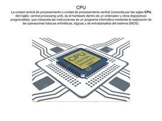 CPU
La unidad central de procesamiento o unidad de procesamiento central (conocida por las siglas CPU,
del inglés: central processing unit), es el hardware dentro de un ordenador u otros dispositivos
programables, que interpreta las instrucciones de un programa informático mediante la realización de
las operaciones básicas aritméticas, lógicas y de entrada/salida del sistema (BIOS).
 