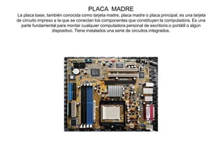 PLACA MADRE
La placa base, también conocida como tarjeta madre, placa madre o placa principal, es una tarjeta
de circuito impreso a la que se conectan los componentes que constituyen la computadora. Es una
parte fundamental para montar cualquier computadora personal de escritorio o portátil o algún
dispositivo. Tiene instalados una serie de circuitos integrados.
 