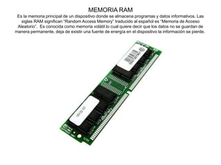 MEMORIA RAM
Es la memoria principal de un dispositivo donde se almacena programas y datos informativos. Las
siglas RAM significan “Random Access Memory” traducido al español es “Memoria de Acceso
Aleatorio”. Es conocida como memoria volátil lo cual quiere decir que los datos no se guardan de
manera permanente, deja de existir una fuente de energía en el dispositivo la información se pierde.
 