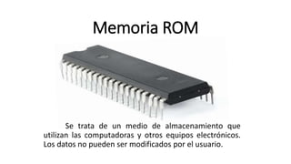 Memoria ROM
Se trata de un medio de almacenamiento que
utilizan las computadoras y otros equipos electrónicos.
Los datos no pueden ser modificados por el usuario.
 