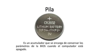 Pila
Es un acumulador que se encarga de conservar los
parámetros de la BIOS cuando el computador está
apagado.
 