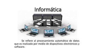 Informática
Se refiere al procesamiento automático de datos
que es realizado por medio de dispositivos electrónicos y
software.
 