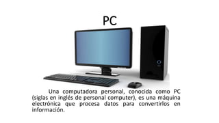 PC
Una computadora personal, conocida como PC
(siglas en inglés de personal computer), es una máquina
electrónica que procesa datos para convertirlos en
información.
 