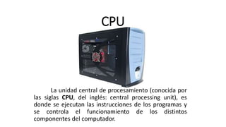 CPU
La unidad central de procesamiento (conocida por
las siglas CPU, del inglés: central processing unit), es
donde se ejecutan las instrucciones de los programas y
se controla el funcionamiento de los distintos
componentes del computador.
 