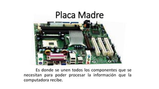 Placa Madre
Es donde se unen todos los componentes que se
necesitan para poder procesar la información que la
computadora recibe.
 
