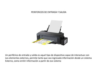 PERIFERICOS DE ENTRADA Y SALIDA
Un periférico de entrada y salida es aquel tipo de dispositivo capaz de interactuar con
Los elementos externos, permite tanto que sea ingresada información desde un sistema
Externo, como emitir información a partir de ese sistema
 