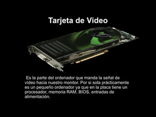 Tarjeta de Video
Es la parte del ordenador que manda la señal de
vídeo hacia nuestro monitor. Por si sola prácticamente
es un pequeño ordenador ya que en la placa tiene un
procesador, memoria RAM, BIOS, entradas de
alimentación.
 