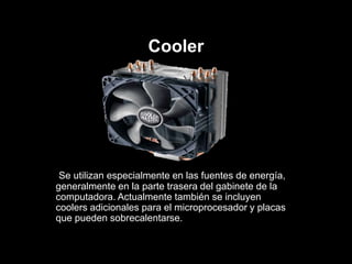 Cooler
Se utilizan especialmente en las fuentes de energía,
generalmente en la parte trasera del gabinete de la
computadora. Actualmente también se incluyen
coolers adicionales para el microprocesador y placas
que pueden sobrecalentarse.
 