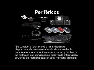 Periféricos
Se consideran periféricos a las unidades o
dispositivos de hardware a través de los cuales la
computadora se comunica con el exterior, y también a
los sistemas que almacenan o archivan la información,
sirviendo de memoria auxiliar de la memoria principal.
 