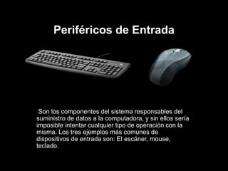 Periféricos de Entrada
Son los componentes del sistema responsables del
suministro de datos a la computadora, y sin ellos sería
imposible intentar cualquier tipo de operación con la
misma. Los tres ejemplos más comunes de
dispositivos de entrada son: El escáner, mouse,
teclado.
 