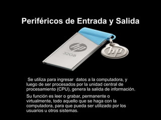 Periféricos de Entrada y Salida
Se utiliza para ingresar datos a la computadora, y
luego de ser procesados por la unidad central de
procesamiento (CPU), genera la salida de información.
Su función es leer o grabar, permanente o
virtualmente, todo aquello que se haga con la
computadora, para que pueda ser utilizado por los
usuarios u otros sistemas.
 