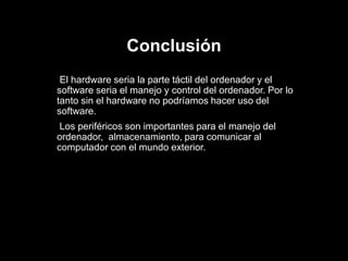 Conclusión
El hardware seria la parte táctil del ordenador y el
software seria el manejo y control del ordenador. Por lo
tanto sin el hardware no podríamos hacer uso del
software.
Los periféricos son importantes para el manejo del
ordenador, almacenamiento, para comunicar al
computador con el mundo exterior.
 