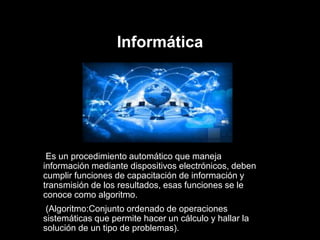 Informática
Es un procedimiento automático que maneja
información mediante dispositivos electrónicos, deben
cumplir funciones de capacitación de información y
transmisión de los resultados, esas funciones se le
conoce como algoritmo.
(Algoritmo:Conjunto ordenado de operaciones
sistemáticas que permite hacer un cálculo y hallar la
solución de un tipo de problemas).
 