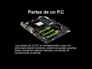 Partes de un P.C
Las partes de un P.C se complementan unas con
otras para logras funciones, donde se pueden guardas
datos, donde se realizan cálculos y es donde se
conecta todo lo demás.
 