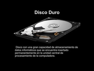 Disco Duro
Disco con una gran capacidad de almacenamiento de
datos informáticos que se encuentra insertado
permanentemente en la unidad central de
procesamiento de la computadora.
 