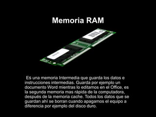 Memoria RAM
Es una memoria Intermedia que guarda los datos e
instrucciones intermedias. Guarda por ejemplo un
documento Word mientras lo editamos en el Office, es
la segunda memoria mas rápida de la computadora,
después de la memoria cache. Todos los datos que se
guardan ahí se borran cuando apagamos el equipo a
diferencia por ejemplo del disco duro.
 